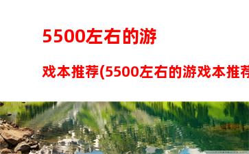 500左右的游戏本推荐(5500左右的游戏本推荐性价比高的)"