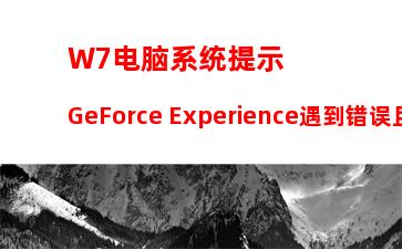 W7电脑系统提示GeForce Experience遇到错误且必须关闭怎么办