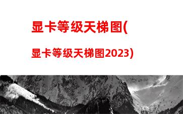 显卡等级天梯图(显卡等级天梯图2023)